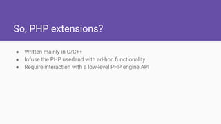 So, PHP extensions?
● Written mainly in C/C++
● Infuse the PHP userland with ad-hoc functionality
● Require interaction with a low-level PHP engine API
 