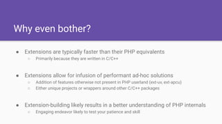 Why even bother?
● Extensions are typically faster than their PHP equivalents
○ Primarily because they are written in C/C++
● Extensions allow for infusion of performant ad-hoc solutions
○ Addition of features otherwise not present in PHP userland (ext-uv, ext-apcu)
○ Either unique projects or wrappers around other C/C++ packages
● Extension-building likely results in a better understanding of PHP internals
○ Engaging endeavor likely to test your patience and skill
 