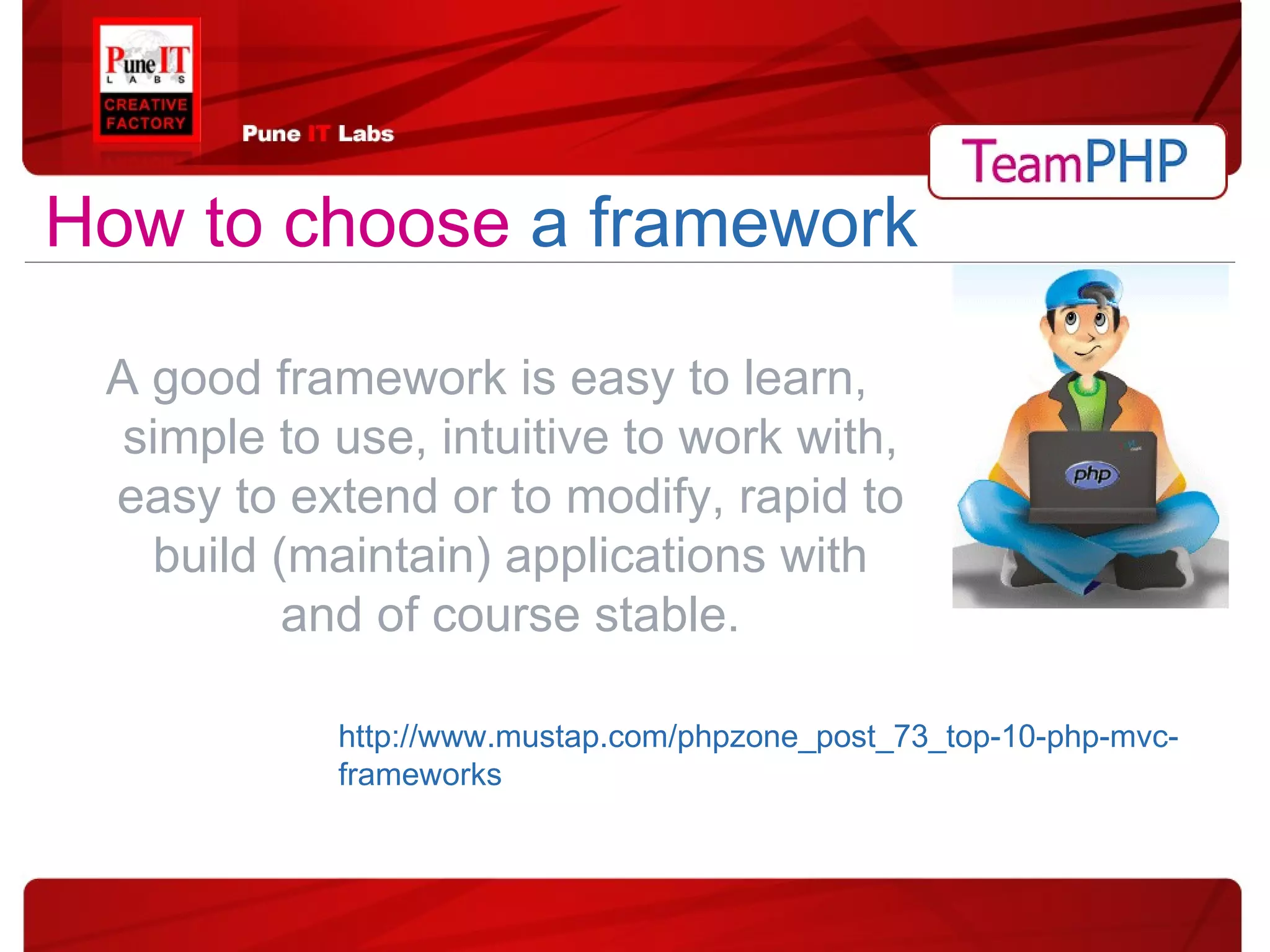 A good framework is easy to learn, simple to use, intuitive to work with, easy to extend or to modify, rapid to build (maintain) applications with and of course stable. How to choose   a framework http://www.mustap.com/phpzone_post_73_top-10-php-mvc-frameworks 