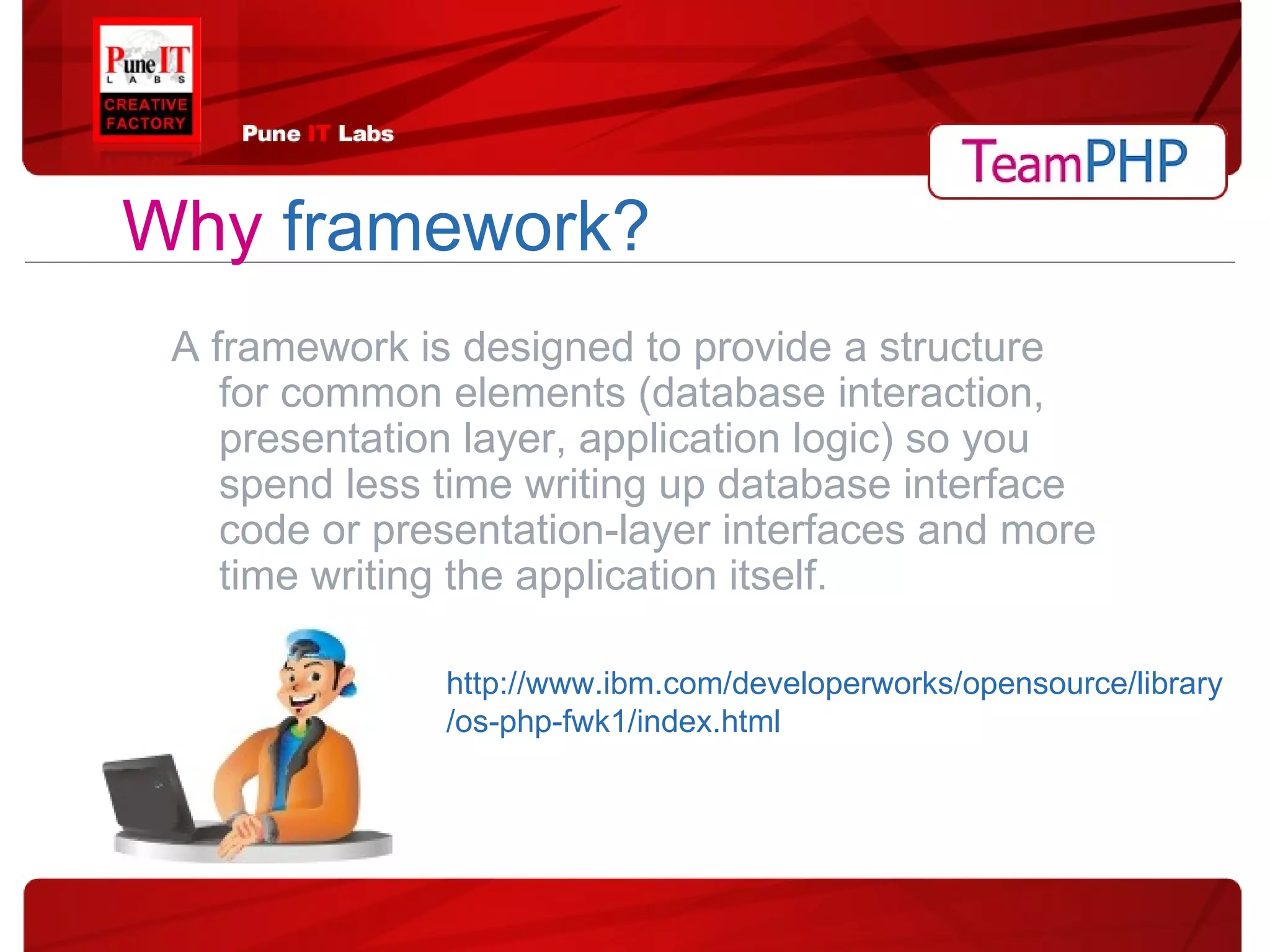 Why   framework? A framework is designed to provide a structure for common elements (database interaction, presentation layer, application logic) so you spend less time writing up database interface code or presentation-layer interfaces and more time writing the application itself. http://www.ibm.com/developerworks/opensource/library/os-php-fwk1/index.html 