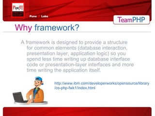 Why   framework? A framework is designed to provide a structure for common elements (database interaction, presentation layer, application logic) so you spend less time writing up database interface code or presentation-layer interfaces and more time writing the application itself. http://www.ibm.com/developerworks/opensource/library/os-php-fwk1/index.html 