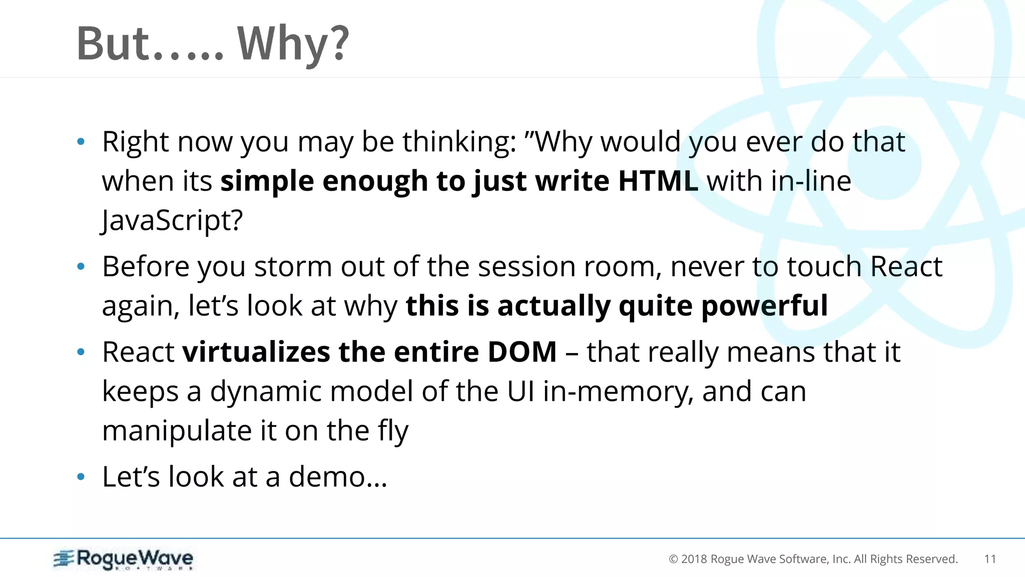 11© 2018 Rogue Wave Software, Inc. All Rights Reserved.
• Right now you may be thinking: ”Why would you ever do that
when its simple enough to just write HTML with in-line
JavaScript?
• Before you storm out of the session room, never to touch React
again, let’s look at why this is actually quite powerful
• React virtualizes the entire DOM – that really means that it
keeps a dynamic model of the UI in-memory, and can
manipulate it on the fly
• Let’s look at a demo…
 