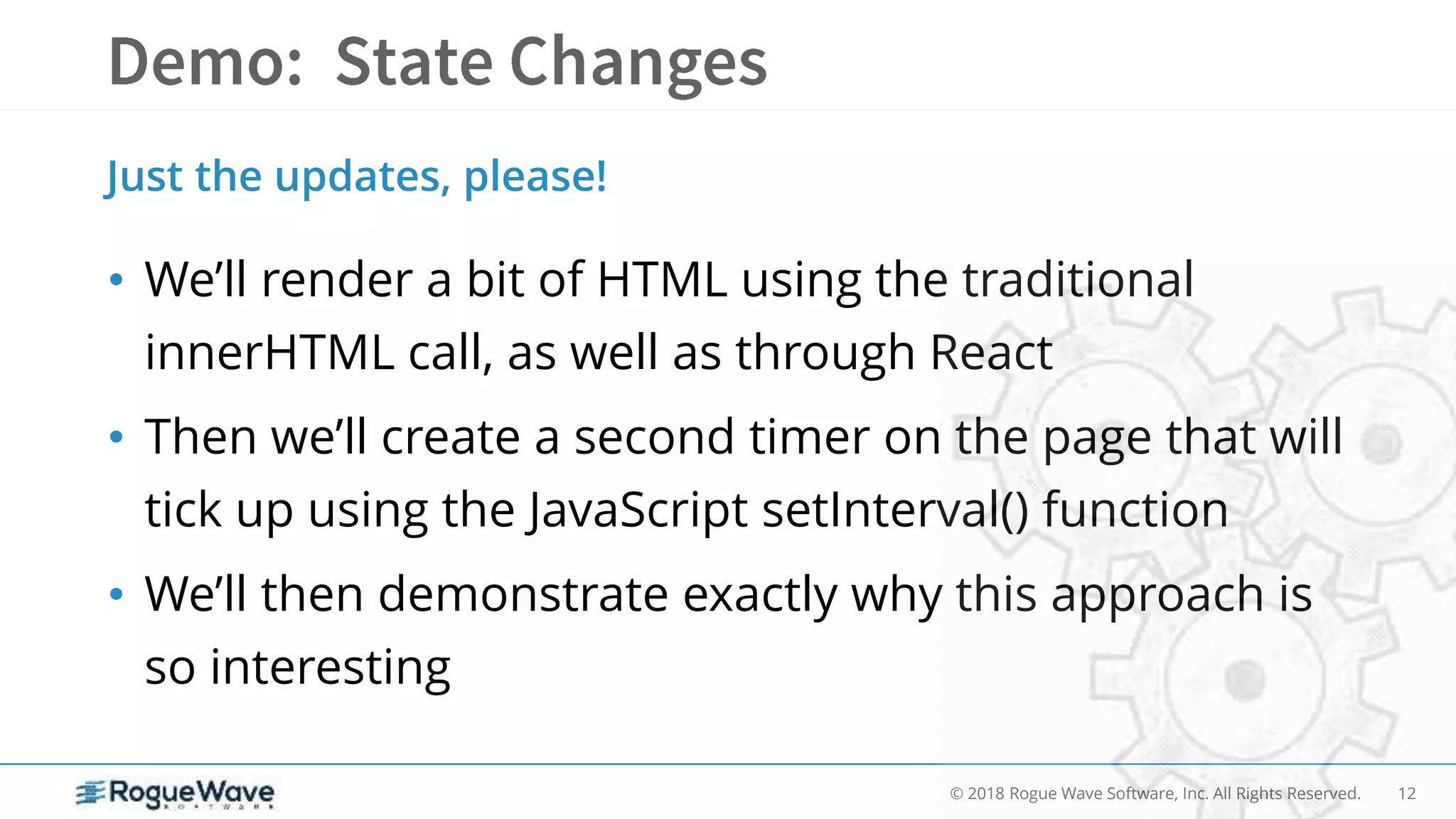12© 2018 Rogue Wave Software, Inc. All Rights Reserved.
• We’ll render a bit of HTML using the traditional
innerHTML call, as well as through React
• Then we’ll create a second timer on the page that will
tick up using the JavaScript setInterval() function
• We’ll then demonstrate exactly why this approach is
so interesting
Just the updates, please!
 