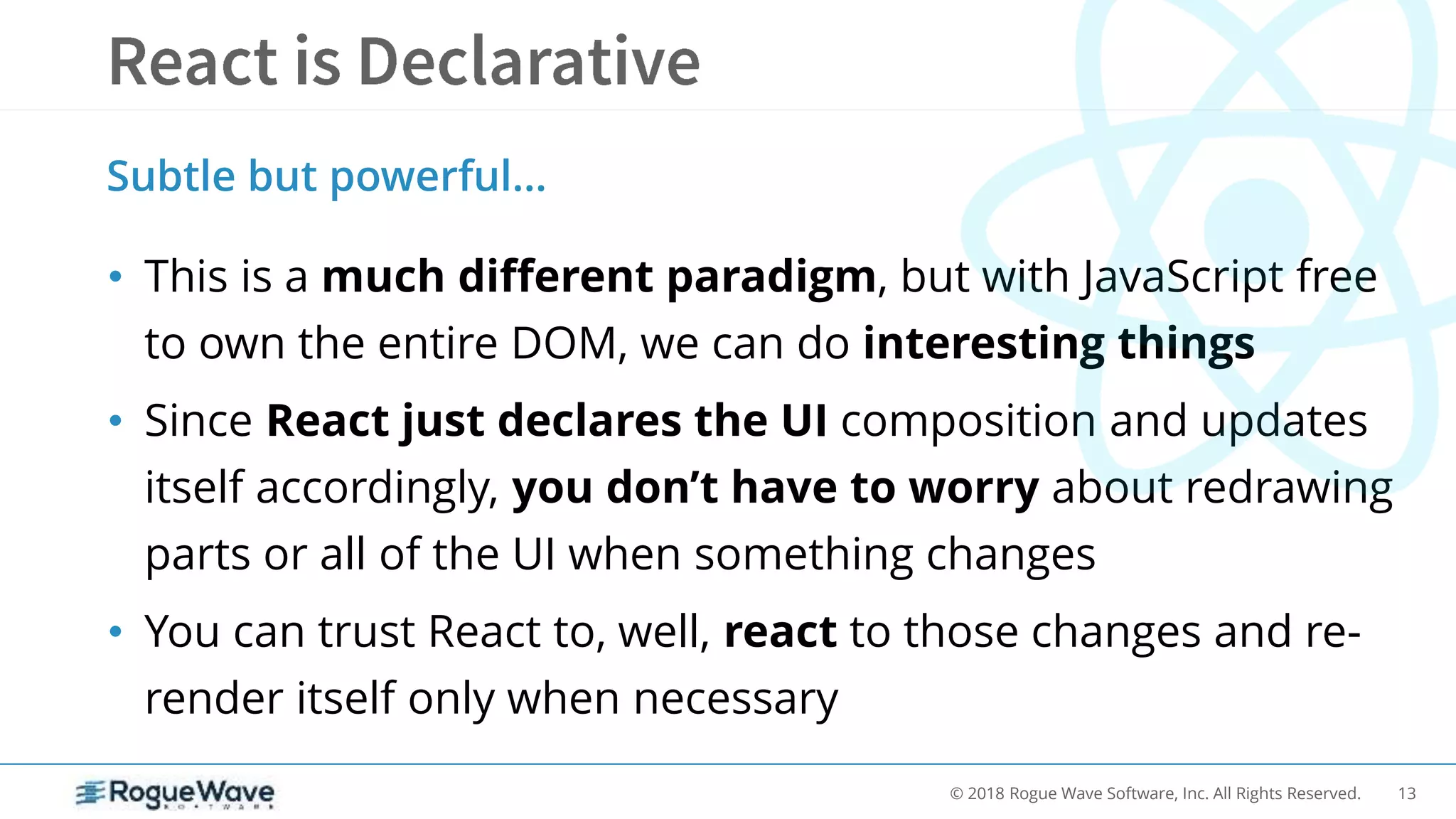 13© 2018 Rogue Wave Software, Inc. All Rights Reserved.
• This is a much different paradigm, but with JavaScript free
to own the entire DOM, we can do interesting things
• Since React just declares the UI composition and updates
itself accordingly, you don’t have to worry about redrawing
parts or all of the UI when something changes
• You can trust React to, well, react to those changes and re-
render itself only when necessary
Subtle but powerful…
 