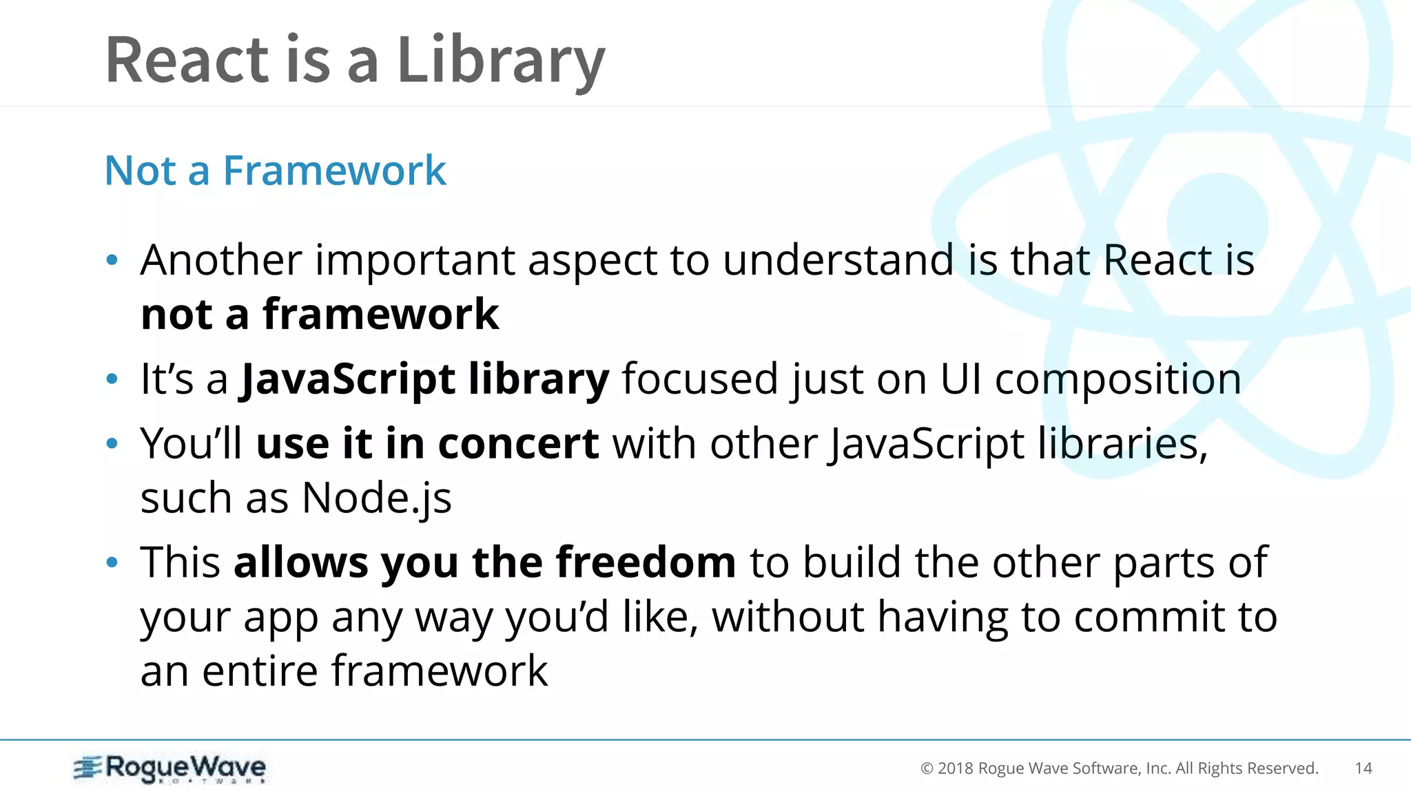 14© 2018 Rogue Wave Software, Inc. All Rights Reserved.
• Another important aspect to understand is that React is
not a framework
• It’s a JavaScript library focused just on UI composition
• You’ll use it in concert with other JavaScript libraries,
such as Node.js
• This allows you the freedom to build the other parts of
your app any way you’d like, without having to commit to
an entire framework
Not a Framework
 