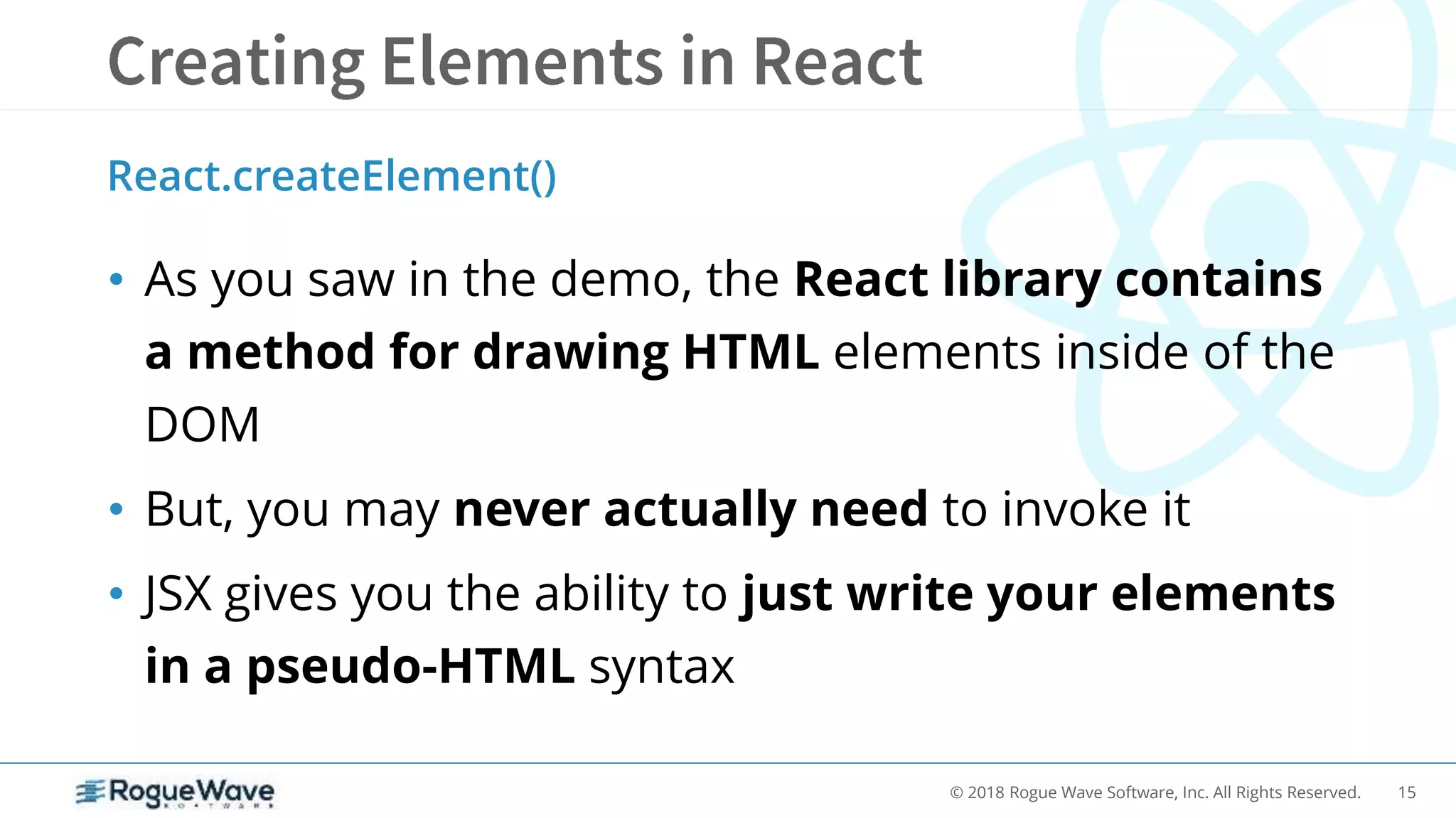 15© 2018 Rogue Wave Software, Inc. All Rights Reserved.
• As you saw in the demo, the React library contains
a method for drawing HTML elements inside of the
DOM
• But, you may never actually need to invoke it
• JSX gives you the ability to just write your elements
in a pseudo-HTML syntax
React.createElement()
 