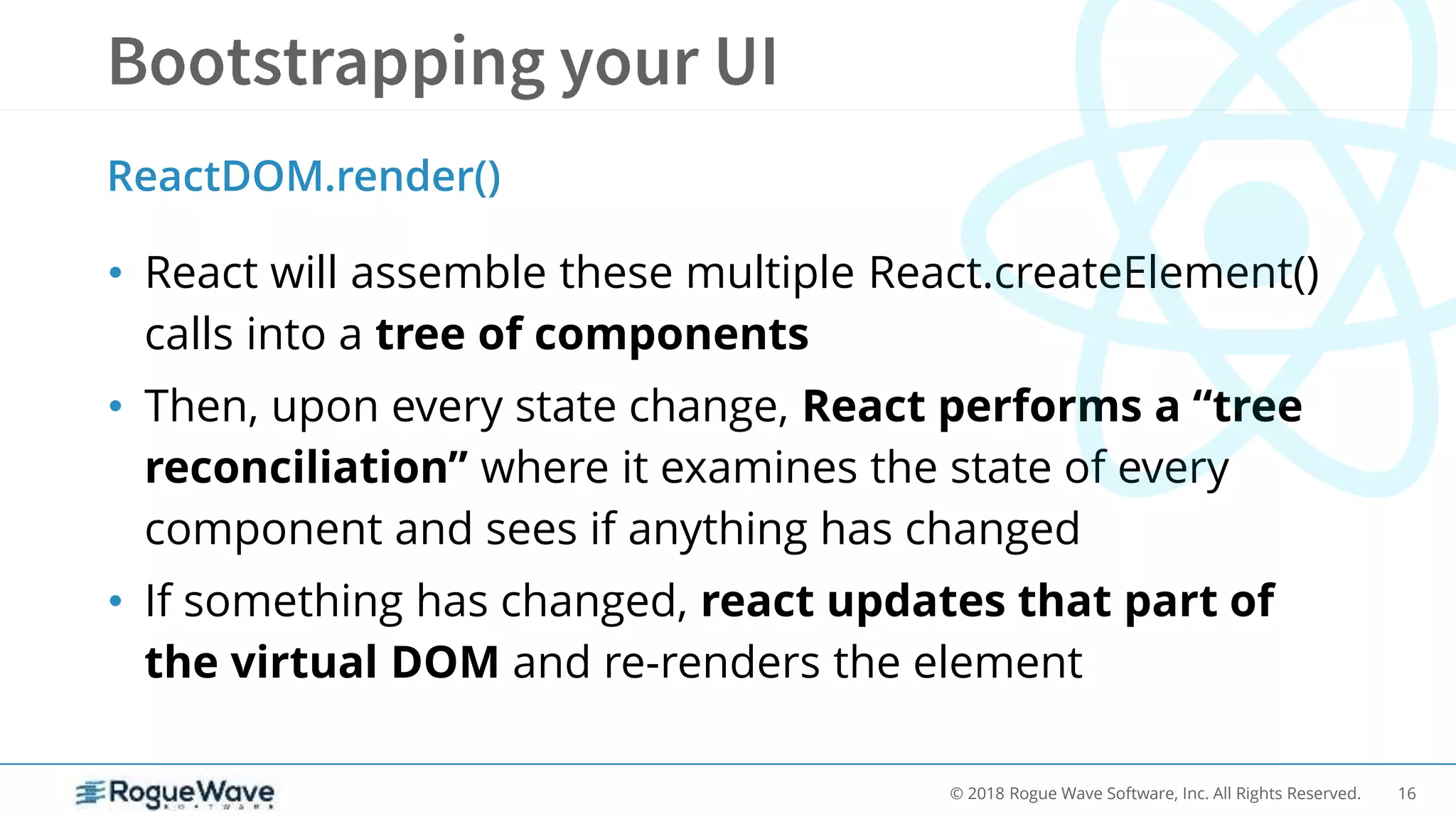 16© 2018 Rogue Wave Software, Inc. All Rights Reserved.
• React will assemble these multiple React.createElement()
calls into a tree of components
• Then, upon every state change, React performs a “tree
reconciliation” where it examines the state of every
component and sees if anything has changed
• If something has changed, react updates that part of
the virtual DOM and re-renders the element
ReactDOM.render()
 