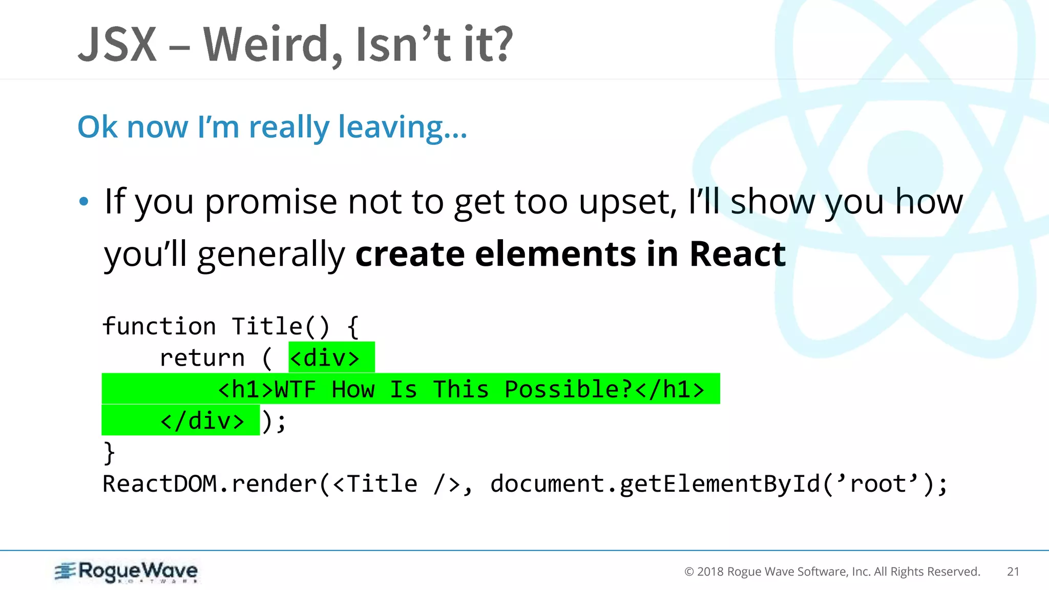 21© 2018 Rogue Wave Software, Inc. All Rights Reserved.
• If you promise not to get too upset, I’ll show you how
you’ll generally create elements in React
Ok now I’m really leaving…
function Title() {
return ( <div>
<h1>WTF How Is This Possible?</h1>
</div> );
}
ReactDOM.render(<Title />, document.getElementById(’root’);
 