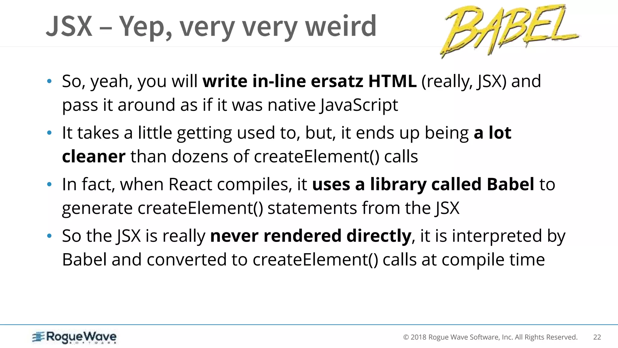 22© 2018 Rogue Wave Software, Inc. All Rights Reserved.
• So, yeah, you will write in-line ersatz HTML (really, JSX) and
pass it around as if it was native JavaScript
• It takes a little getting used to, but, it ends up being a lot
cleaner than dozens of createElement() calls
• In fact, when React compiles, it uses a library called Babel to
generate createElement() statements from the JSX
• So the JSX is really never rendered directly, it is interpreted by
Babel and converted to createElement() calls at compile time
 