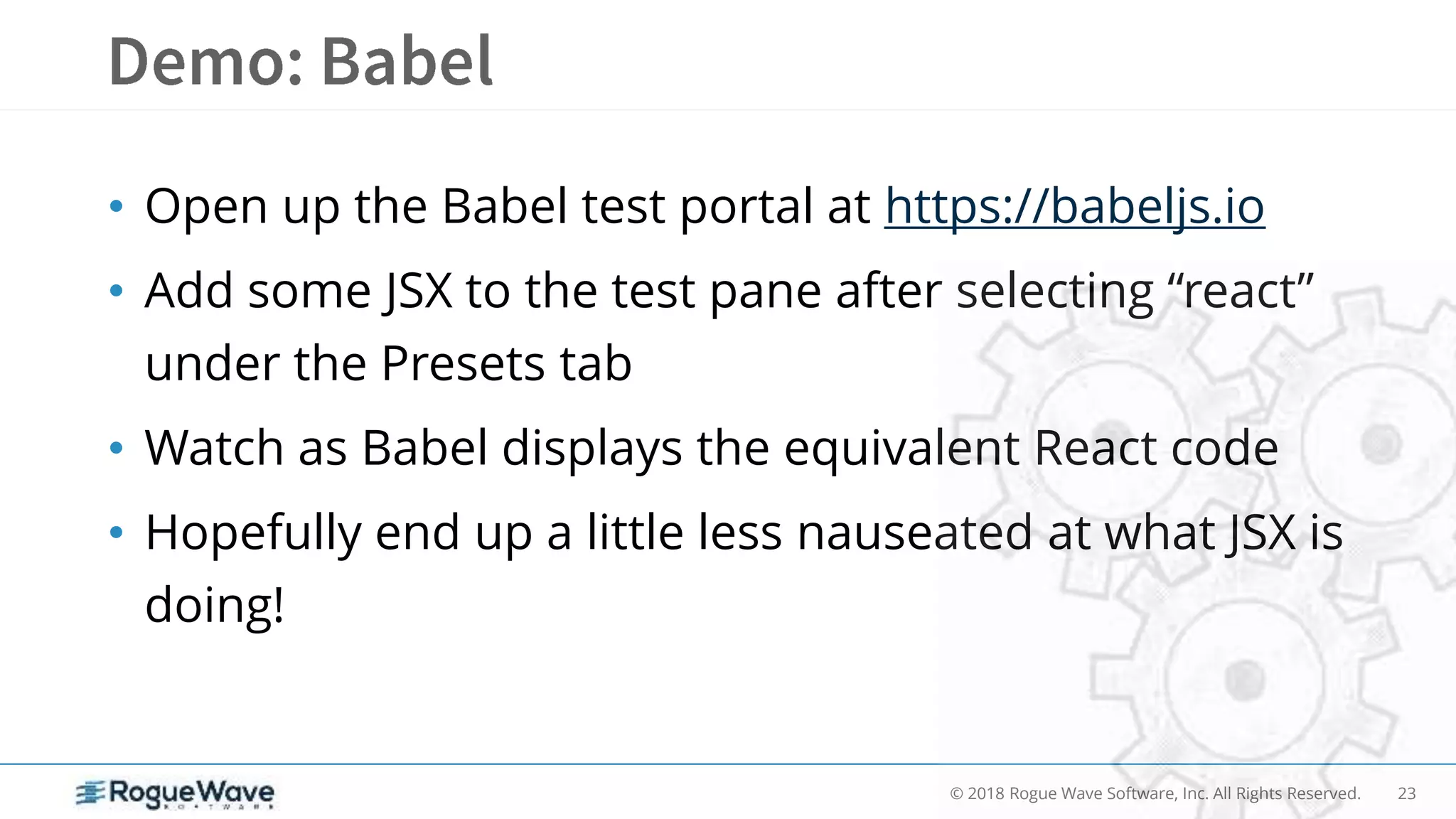 23© 2018 Rogue Wave Software, Inc. All Rights Reserved.
• Open up the Babel test portal at https://babeljs.io
• Add some JSX to the test pane after selecting “react”
under the Presets tab
• Watch as Babel displays the equivalent React code
• Hopefully end up a little less nauseated at what JSX is
doing!
 