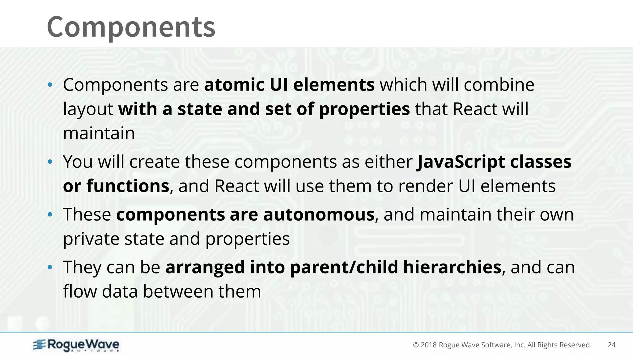24© 2018 Rogue Wave Software, Inc. All Rights Reserved.
• Components are atomic UI elements which will combine
layout with a state and set of properties that React will
maintain
• You will create these components as either JavaScript classes
or functions, and React will use them to render UI elements
• These components are autonomous, and maintain their own
private state and properties
• They can be arranged into parent/child hierarchies, and can
flow data between them
 