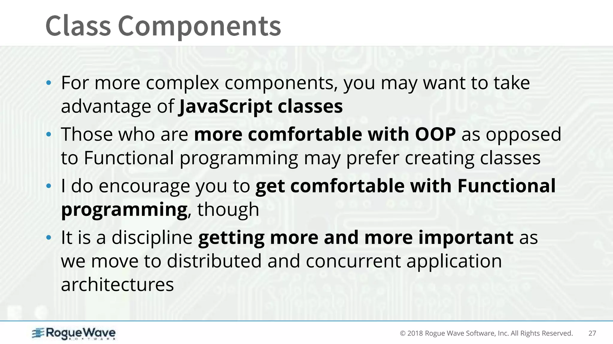 27© 2018 Rogue Wave Software, Inc. All Rights Reserved.
• For more complex components, you may want to take
advantage of JavaScript classes
• Those who are more comfortable with OOP as opposed
to Functional programming may prefer creating classes
• I do encourage you to get comfortable with Functional
programming, though
• It is a discipline getting more and more important as
we move to distributed and concurrent application
architectures
 