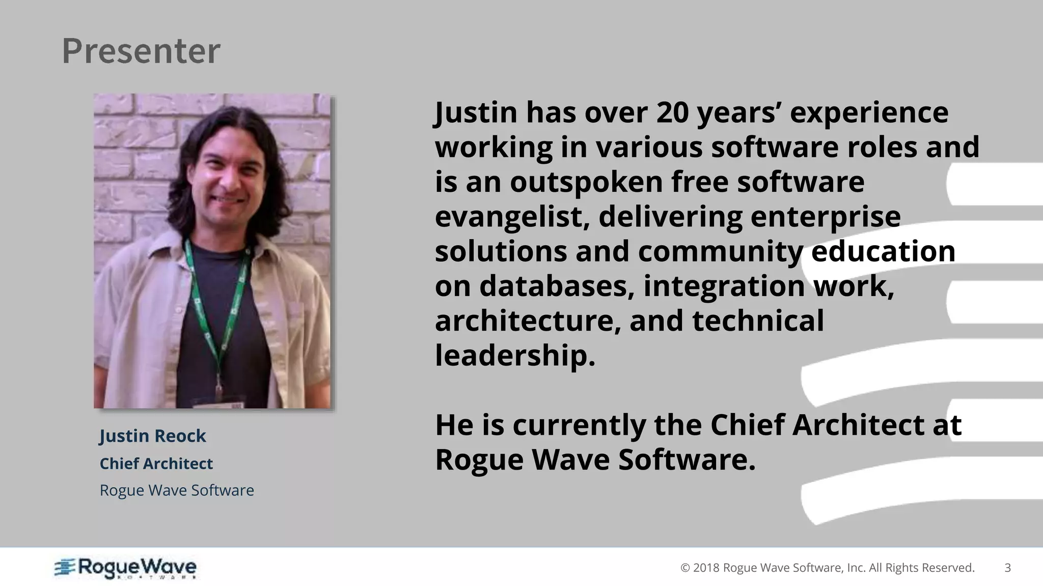 3© 2018 Rogue Wave Software, Inc. All Rights Reserved.
Justin Reock
Chief Architect
Rogue Wave Software
Justin has over 20 years’ experience
working in various software roles and
is an outspoken free software
evangelist, delivering enterprise
solutions and community education
on databases, integration work,
architecture, and technical
leadership.
He is currently the Chief Architect at
Rogue Wave Software.
 