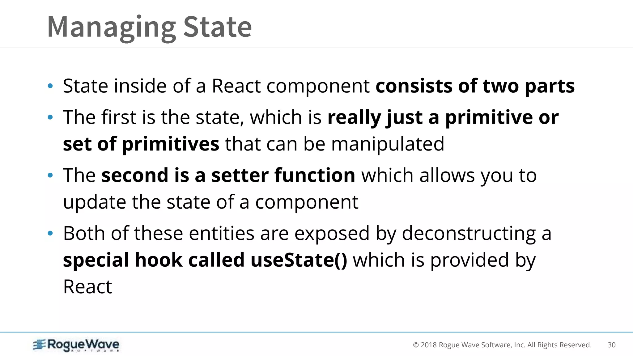 30© 2018 Rogue Wave Software, Inc. All Rights Reserved.
• State inside of a React component consists of two parts
• The first is the state, which is really just a primitive or
set of primitives that can be manipulated
• The second is a setter function which allows you to
update the state of a component
• Both of these entities are exposed by deconstructing a
special hook called useState() which is provided by
React
 