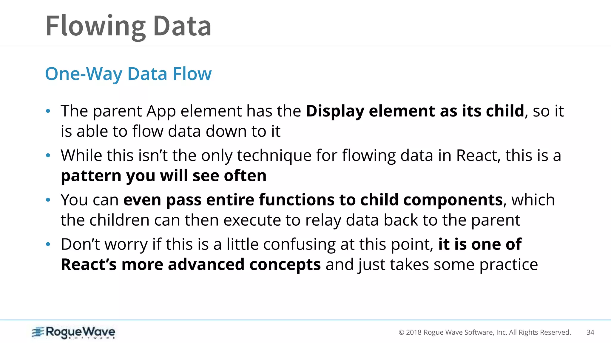 34© 2018 Rogue Wave Software, Inc. All Rights Reserved.
• The parent App element has the Display element as its child, so it
is able to flow data down to it
• While this isn’t the only technique for flowing data in React, this is a
pattern you will see often
• You can even pass entire functions to child components, which
the children can then execute to relay data back to the parent
• Don’t worry if this is a little confusing at this point, it is one of
React’s more advanced concepts and just takes some practice
One-Way Data Flow
 