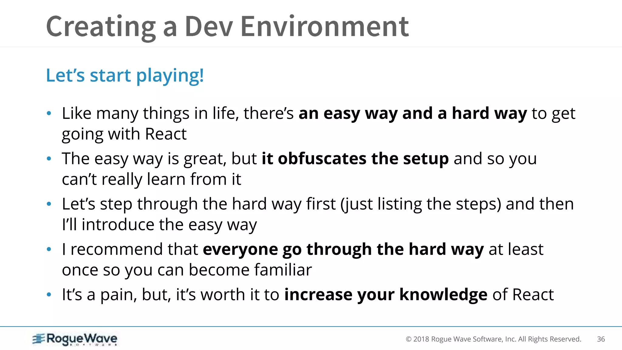 36© 2018 Rogue Wave Software, Inc. All Rights Reserved.
• Like many things in life, there’s an easy way and a hard way to get
going with React
• The easy way is great, but it obfuscates the setup and so you
can’t really learn from it
• Let’s step through the hard way first (just listing the steps) and then
I’ll introduce the easy way
• I recommend that everyone go through the hard way at least
once so you can become familiar
• It’s a pain, but, it’s worth it to increase your knowledge of React
Let’s start playing!
 