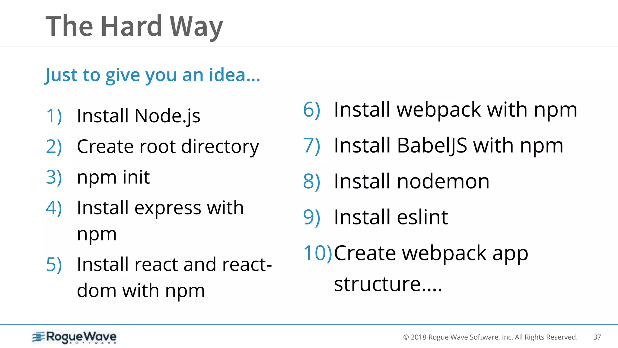 37© 2018 Rogue Wave Software, Inc. All Rights Reserved.
1) Install Node.js
2) Create root directory
3) npm init
4) Install express with
npm
5) Install react and react-
dom with npm
Just to give you an idea…
6) Install webpack with npm
7) Install BabelJS with npm
8) Install nodemon
9) Install eslint
10)Create webpack app
structure….
 