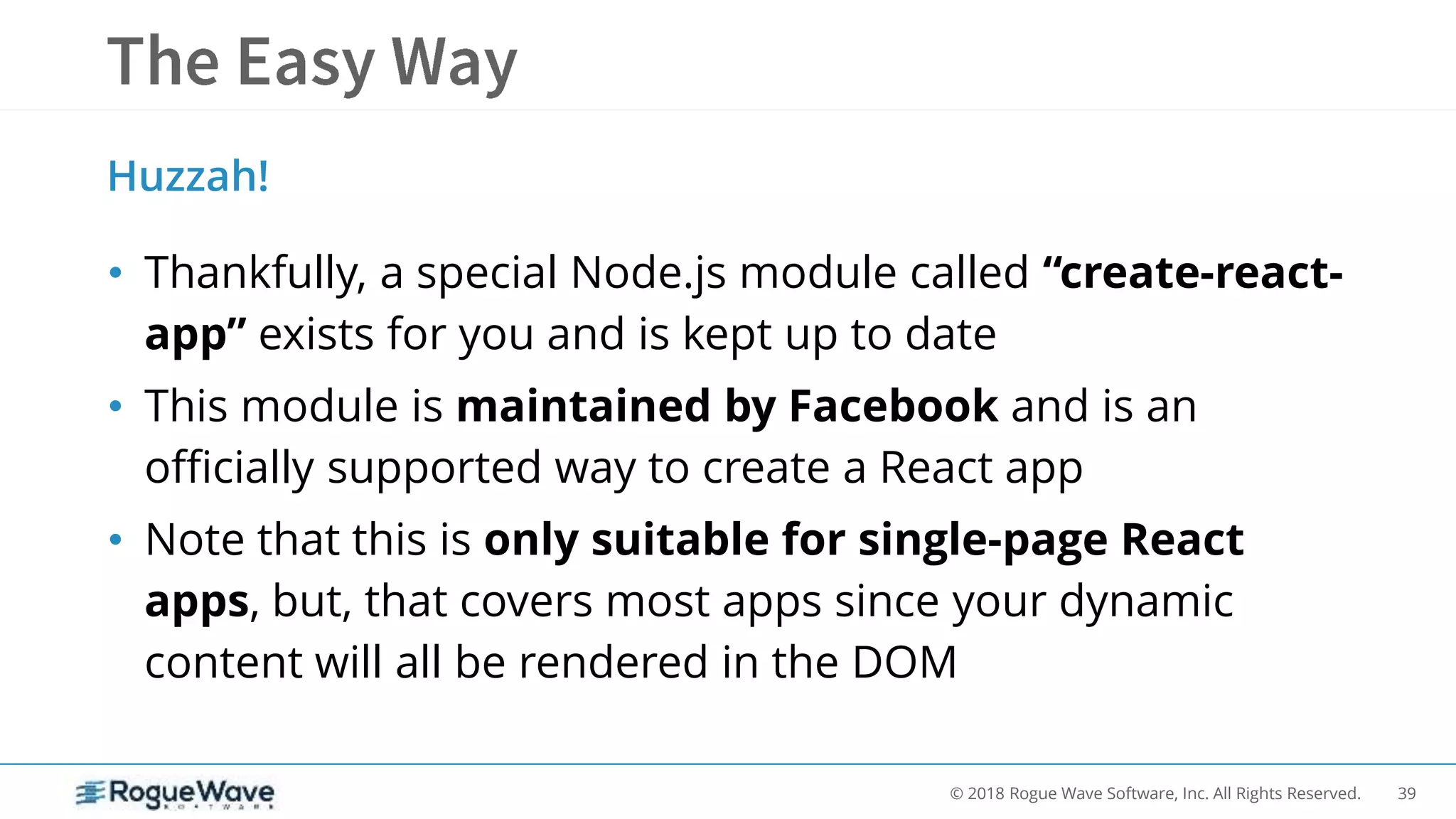 39© 2018 Rogue Wave Software, Inc. All Rights Reserved.
• Thankfully, a special Node.js module called “create-react-
app” exists for you and is kept up to date
• This module is maintained by Facebook and is an
officially supported way to create a React app
• Note that this is only suitable for single-page React
apps, but, that covers most apps since your dynamic
content will all be rendered in the DOM
Huzzah!
 