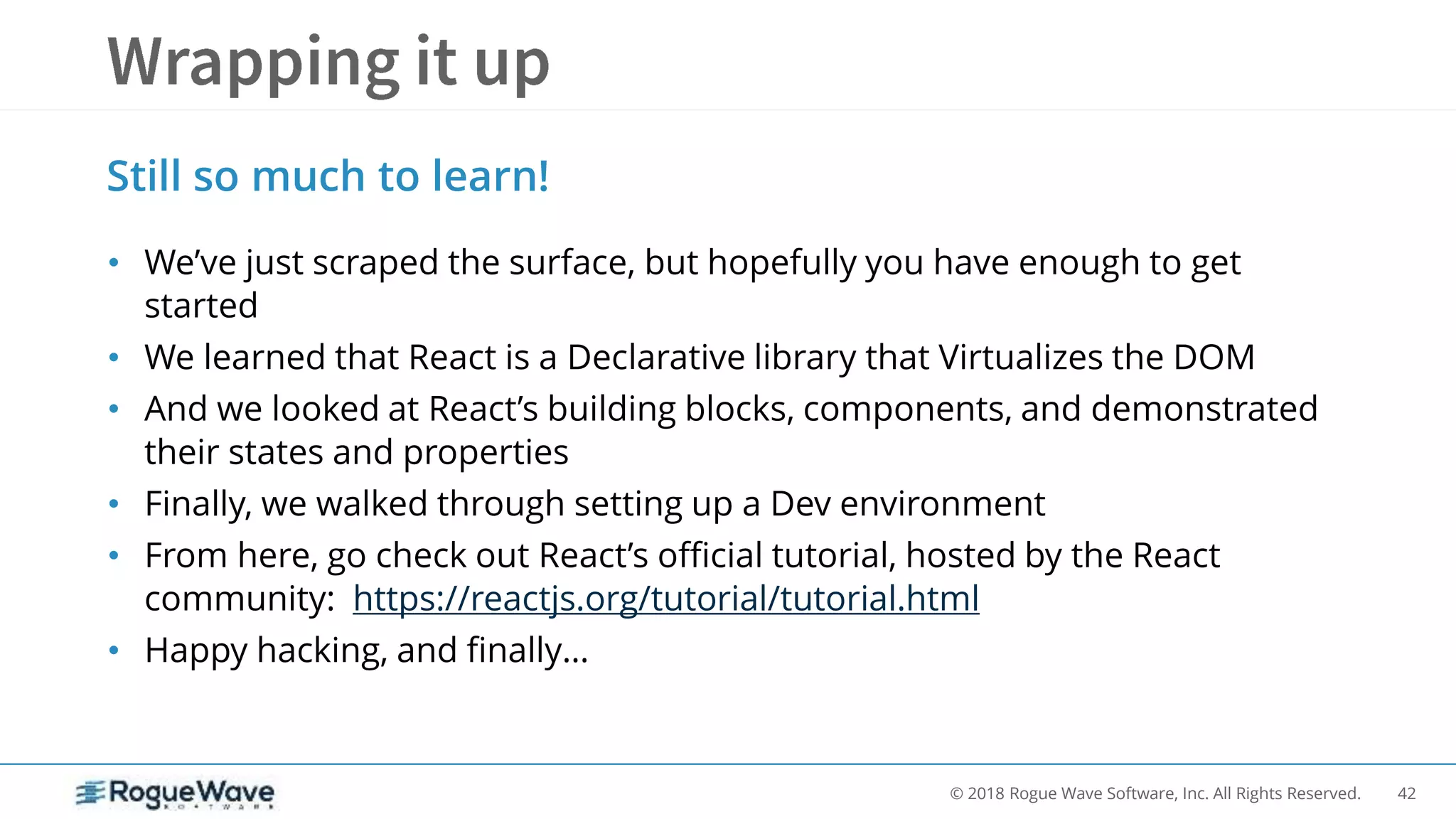 42© 2018 Rogue Wave Software, Inc. All Rights Reserved.
• We’ve just scraped the surface, but hopefully you have enough to get
started
• We learned that React is a Declarative library that Virtualizes the DOM
• And we looked at React’s building blocks, components, and demonstrated
their states and properties
• Finally, we walked through setting up a Dev environment
• From here, go check out React’s official tutorial, hosted by the React
community: https://reactjs.org/tutorial/tutorial.html
• Happy hacking, and finally…
Still so much to learn!
 