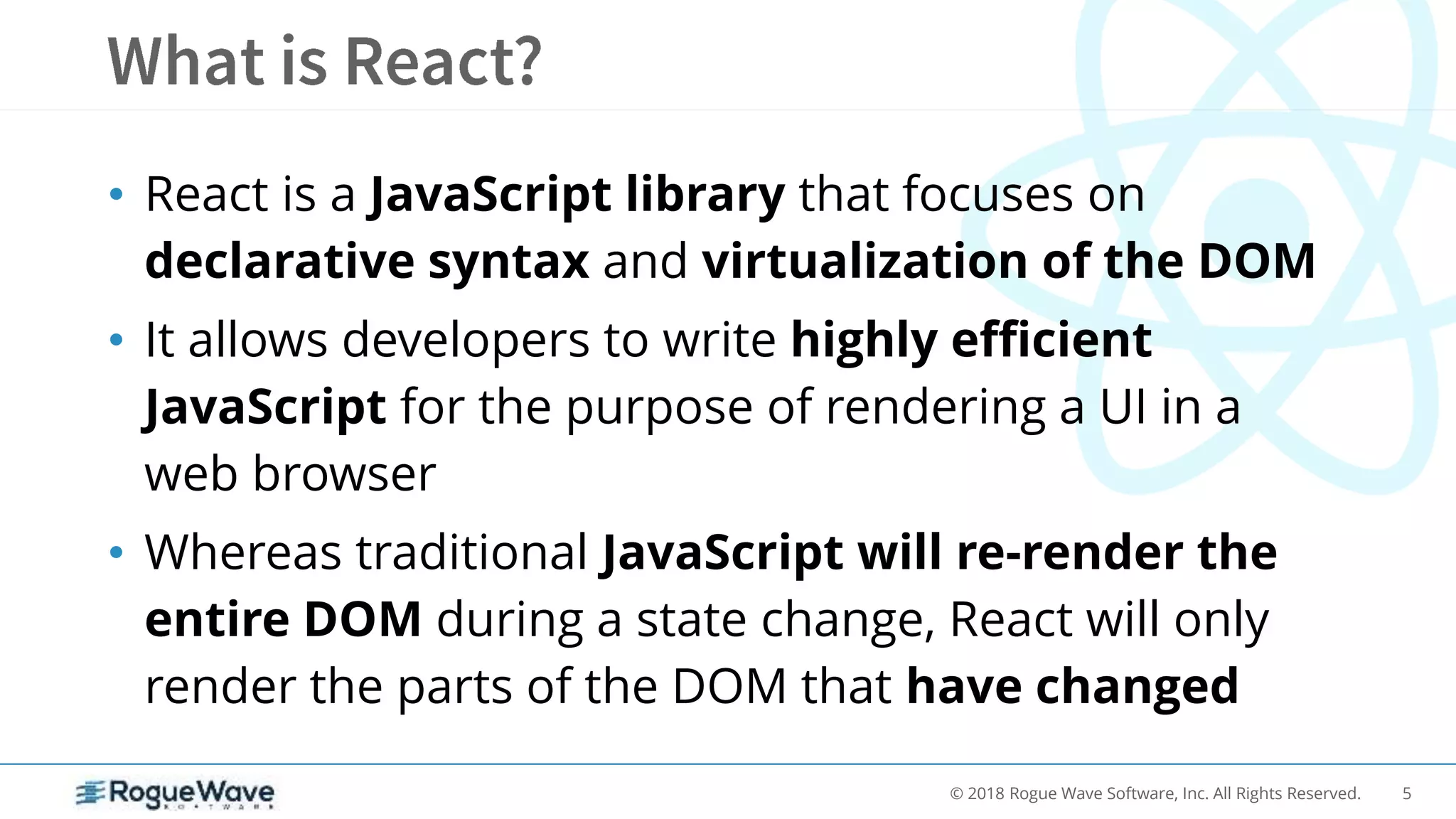 5© 2018 Rogue Wave Software, Inc. All Rights Reserved.
• React is a JavaScript library that focuses on
declarative syntax and virtualization of the DOM
• It allows developers to write highly efficient
JavaScript for the purpose of rendering a UI in a
web browser
• Whereas traditional JavaScript will re-render the
entire DOM during a state change, React will only
render the parts of the DOM that have changed
 