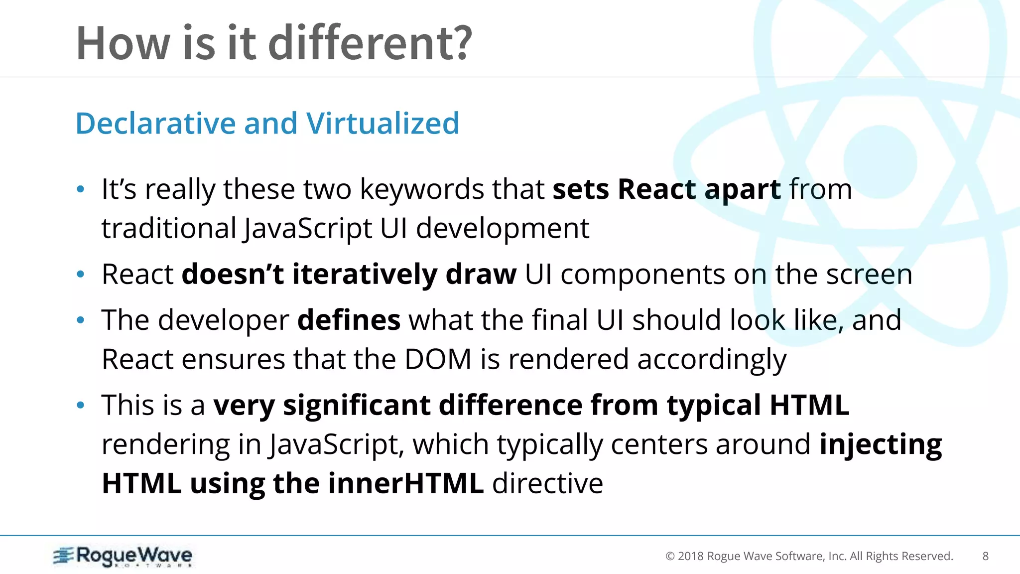 8© 2018 Rogue Wave Software, Inc. All Rights Reserved.
• It’s really these two keywords that sets React apart from
traditional JavaScript UI development
• React doesn’t iteratively draw UI components on the screen
• The developer defines what the final UI should look like, and
React ensures that the DOM is rendered accordingly
• This is a very significant difference from typical HTML
rendering in JavaScript, which typically centers around injecting
HTML using the innerHTML directive
Declarative and Virtualized
 