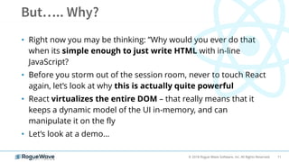 11© 2018 Rogue Wave Software, Inc. All Rights Reserved.
• Right now you may be thinking: ”Why would you ever do that
when its simple enough to just write HTML with in-line
JavaScript?
• Before you storm out of the session room, never to touch React
again, let’s look at why this is actually quite powerful
• React virtualizes the entire DOM – that really means that it
keeps a dynamic model of the UI in-memory, and can
manipulate it on the fly
• Let’s look at a demo…
 