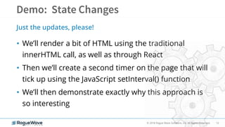 12© 2018 Rogue Wave Software, Inc. All Rights Reserved.
• We’ll render a bit of HTML using the traditional
innerHTML call, as well as through React
• Then we’ll create a second timer on the page that will
tick up using the JavaScript setInterval() function
• We’ll then demonstrate exactly why this approach is
so interesting
Just the updates, please!
 