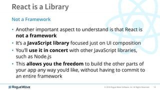 14© 2018 Rogue Wave Software, Inc. All Rights Reserved.
• Another important aspect to understand is that React is
not a framework
• It’s a JavaScript library focused just on UI composition
• You’ll use it in concert with other JavaScript libraries,
such as Node.js
• This allows you the freedom to build the other parts of
your app any way you’d like, without having to commit to
an entire framework
Not a Framework
 
