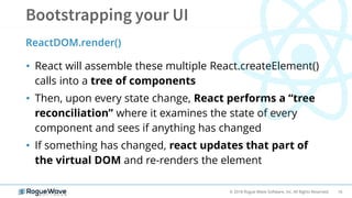 16© 2018 Rogue Wave Software, Inc. All Rights Reserved.
• React will assemble these multiple React.createElement()
calls into a tree of components
• Then, upon every state change, React performs a “tree
reconciliation” where it examines the state of every
component and sees if anything has changed
• If something has changed, react updates that part of
the virtual DOM and re-renders the element
ReactDOM.render()
 