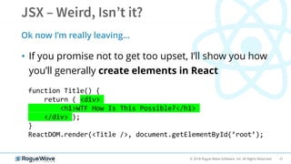 21© 2018 Rogue Wave Software, Inc. All Rights Reserved.
• If you promise not to get too upset, I’ll show you how
you’ll generally create elements in React
Ok now I’m really leaving…
function Title() {
return ( <div>
<h1>WTF How Is This Possible?</h1>
</div> );
}
ReactDOM.render(<Title />, document.getElementById(’root’);
 