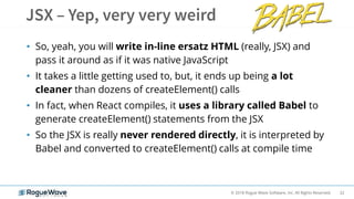 22© 2018 Rogue Wave Software, Inc. All Rights Reserved.
• So, yeah, you will write in-line ersatz HTML (really, JSX) and
pass it around as if it was native JavaScript
• It takes a little getting used to, but, it ends up being a lot
cleaner than dozens of createElement() calls
• In fact, when React compiles, it uses a library called Babel to
generate createElement() statements from the JSX
• So the JSX is really never rendered directly, it is interpreted by
Babel and converted to createElement() calls at compile time
 