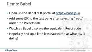 23© 2018 Rogue Wave Software, Inc. All Rights Reserved.
• Open up the Babel test portal at https://babeljs.io
• Add some JSX to the test pane after selecting “react”
under the Presets tab
• Watch as Babel displays the equivalent React code
• Hopefully end up a little less nauseated at what JSX is
doing!
 