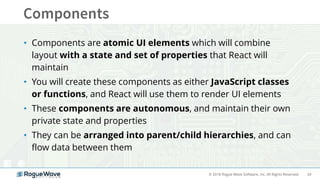 24© 2018 Rogue Wave Software, Inc. All Rights Reserved.
• Components are atomic UI elements which will combine
layout with a state and set of properties that React will
maintain
• You will create these components as either JavaScript classes
or functions, and React will use them to render UI elements
• These components are autonomous, and maintain their own
private state and properties
• They can be arranged into parent/child hierarchies, and can
flow data between them
 