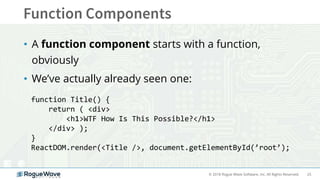 25© 2018 Rogue Wave Software, Inc. All Rights Reserved.
• A function component starts with a function,
obviously
• We’ve actually already seen one:
function Title() {
return ( <div>
<h1>WTF How Is This Possible?</h1>
</div> );
}
ReactDOM.render(<Title />, document.getElementById(’root’);
 