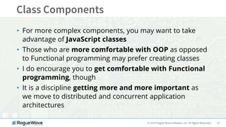 27© 2018 Rogue Wave Software, Inc. All Rights Reserved.
• For more complex components, you may want to take
advantage of JavaScript classes
• Those who are more comfortable with OOP as opposed
to Functional programming may prefer creating classes
• I do encourage you to get comfortable with Functional
programming, though
• It is a discipline getting more and more important as
we move to distributed and concurrent application
architectures
 