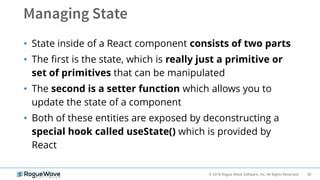 30© 2018 Rogue Wave Software, Inc. All Rights Reserved.
• State inside of a React component consists of two parts
• The first is the state, which is really just a primitive or
set of primitives that can be manipulated
• The second is a setter function which allows you to
update the state of a component
• Both of these entities are exposed by deconstructing a
special hook called useState() which is provided by
React
 
