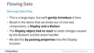 32© 2018 Rogue Wave Software, Inc. All Rights Reserved.
• This is a large topic, but we’ll gently introduce it here
• Recall in the demo that we broke our UI into two
components, a Display and a Button
• The Display object had to react to state changes caused
by the Button’s onClick event handler
• We did this by passing properties into the Display
function
One-way Data Flow
 
