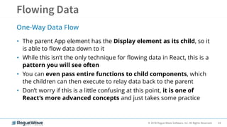 34© 2018 Rogue Wave Software, Inc. All Rights Reserved.
• The parent App element has the Display element as its child, so it
is able to flow data down to it
• While this isn’t the only technique for flowing data in React, this is a
pattern you will see often
• You can even pass entire functions to child components, which
the children can then execute to relay data back to the parent
• Don’t worry if this is a little confusing at this point, it is one of
React’s more advanced concepts and just takes some practice
One-Way Data Flow
 