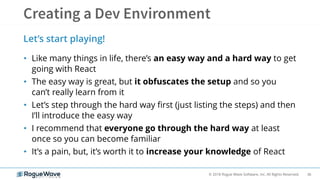 36© 2018 Rogue Wave Software, Inc. All Rights Reserved.
• Like many things in life, there’s an easy way and a hard way to get
going with React
• The easy way is great, but it obfuscates the setup and so you
can’t really learn from it
• Let’s step through the hard way first (just listing the steps) and then
I’ll introduce the easy way
• I recommend that everyone go through the hard way at least
once so you can become familiar
• It’s a pain, but, it’s worth it to increase your knowledge of React
Let’s start playing!
 