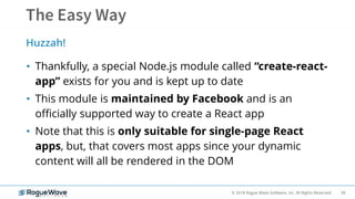 39© 2018 Rogue Wave Software, Inc. All Rights Reserved.
• Thankfully, a special Node.js module called “create-react-
app” exists for you and is kept up to date
• This module is maintained by Facebook and is an
officially supported way to create a React app
• Note that this is only suitable for single-page React
apps, but, that covers most apps since your dynamic
content will all be rendered in the DOM
Huzzah!
 