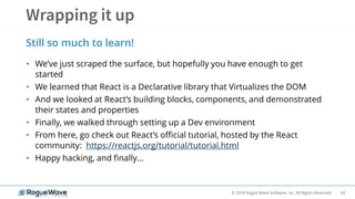 42© 2018 Rogue Wave Software, Inc. All Rights Reserved.
• We’ve just scraped the surface, but hopefully you have enough to get
started
• We learned that React is a Declarative library that Virtualizes the DOM
• And we looked at React’s building blocks, components, and demonstrated
their states and properties
• Finally, we walked through setting up a Dev environment
• From here, go check out React’s official tutorial, hosted by the React
community: https://reactjs.org/tutorial/tutorial.html
• Happy hacking, and finally…
Still so much to learn!
 
