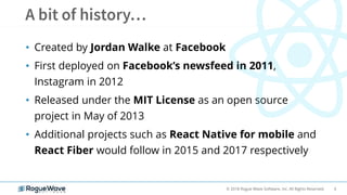 6© 2018 Rogue Wave Software, Inc. All Rights Reserved.
• Created by Jordan Walke at Facebook
• First deployed on Facebook’s newsfeed in 2011,
Instagram in 2012
• Released under the MIT License as an open source
project in May of 2013
• Additional projects such as React Native for mobile and
React Fiber would follow in 2015 and 2017 respectively
 