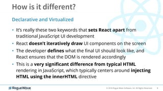 8© 2018 Rogue Wave Software, Inc. All Rights Reserved.
• It’s really these two keywords that sets React apart from
traditional JavaScript UI development
• React doesn’t iteratively draw UI components on the screen
• The developer defines what the final UI should look like, and
React ensures that the DOM is rendered accordingly
• This is a very significant difference from typical HTML
rendering in JavaScript, which typically centers around injecting
HTML using the innerHTML directive
Declarative and Virtualized
 