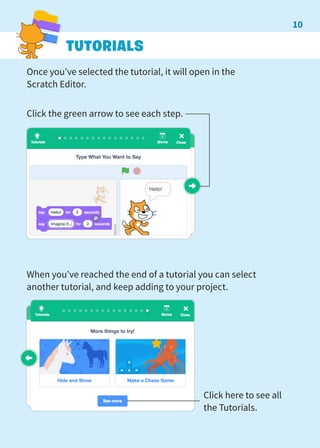 TUTORIALS
Once you’ve selected the tutorial, it will open in the
Scratch Editor.
Click the green arrow to see each step.
When you’ve reached the end of a tutorial you can select
another tutorial, and keep adding to your project.
Click here to see all
the Tutorials.
10
 
