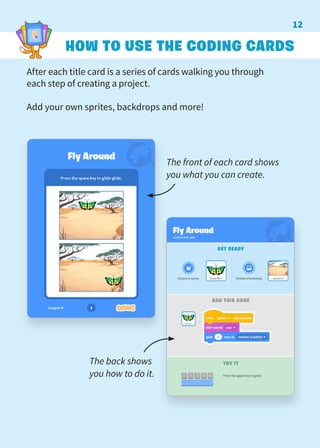 HOW TO USE THE CODING CARDS
After each title card is a series of cards walking you through
each step of creating a project.
Add your own sprites, backdrops and more!
The back shows
you how to do it.
The front of each card shows
you what you can create.
12
 