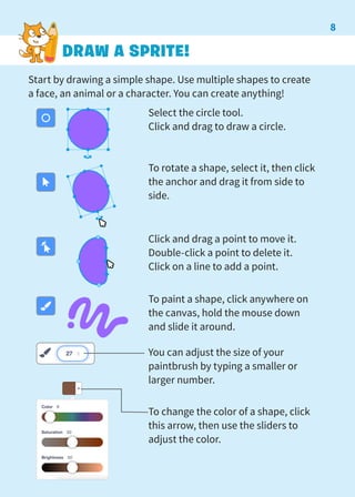 Start by drawing a simple shape. Use multiple shapes to create
a face, an animal or a character. You can create anything!
DRAW A SPRITE!
Select the circle tool.
Click and drag to draw a circle.
To rotate a shape, select it, then click
the anchor and drag it from side to
side.
Click and drag a point to move it.
Double-click a point to delete it.
Click on a line to add a point.
To paint a shape, click anywhere on
the canvas, hold the mouse down
and slide it around.
You can adjust the size of your
paintbrush by typing a smaller or
larger number.
To change the color of a shape, click
this arrow, then use the sliders to
adjust the color.
8
 