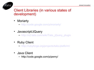 Client Libraries (in various states of development) Moriarty http://code.google.com/p/moriarty/ Javascript/JQuery http://n2.talis.com/wiki/Talis_jQuery_plugin Ruby Client http://rubyforge.org/projects/talis-platform/ Java Client http://code.google.com/p/penry/ 