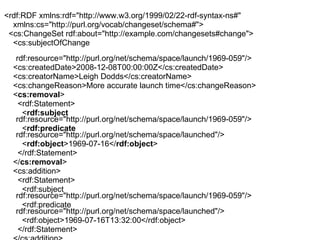 <rdf:RDF xmlns:rdf="http://www.w3.org/1999/02/22-rdf-syntax-ns#"  xmlns:cs="http://purl.org/vocab/changeset/schema#"> <cs:ChangeSet rdf:about="http://example.com/changesets#change"> <cs:subjectOfChange  rdf:resource="http://purl.org/net/schema/space/launch/1969-059"/> <cs:createdDate>2008-12-08T00:00:00Z</cs:createdDate> <cs:creatorName>Leigh Dodds</cs:creatorName> <cs:changeReason>More accurate launch time</cs:changeReason> < cs:removal > <rdf:Statement> < rdf:subject  rdf:resource="http://purl.org/net/schema/space/launch/1969-059"/> < rdf:predicate  rdf:resource="http://purl.org/net/schema/space/launched"/> < rdf:object >1969-07-16</ rdf:object > </rdf:Statement> </ cs:removal > <cs:addition> <rdf:Statement> <rdf:subject rdf:resource="http://purl.org/net/schema/space/launch/1969-059"/> <rdf:predicate rdf:resource="http://purl.org/net/schema/space/launched"/> <rdf:object>1969-07-16T13:32:00</rdf:object> </rdf:Statement> </cs:addition> </cs:ChangeSet> </rdf:RDF> 