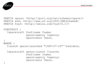 PREFIX space: <http://purl.org/net/schemas/space/> PREFIX xsd: <http://www.w3.org/2001/XMLSchema#> PREFIX foaf: <http://xmlns.com/foaf/0.1/> CONSTRUCT { ?spacecraft foaf:name ?name; space:agency ?agency; space:mass ?mass.  } WHERE { ?launch space:launched "1969-07-16"^^xsd:date. ?spacecraft space:launch ?launch; foaf:name ?name; space:agency ?agency; space:mass ?mass.  } 