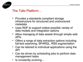 The Talis Platform… Provides a standards compliant storage infrastructure for structured and unstructured metadata Uses RDF to support widest possible variety of data models and integration options Allow managing of data assets through simple web APIs Offers a range of data extraction options including full-text searching, SPARQL, RSS augmentation Can be tailored to individual applications using the API Can be driven by scheduling jobs to perform data management tasks Is constantly evolving… 